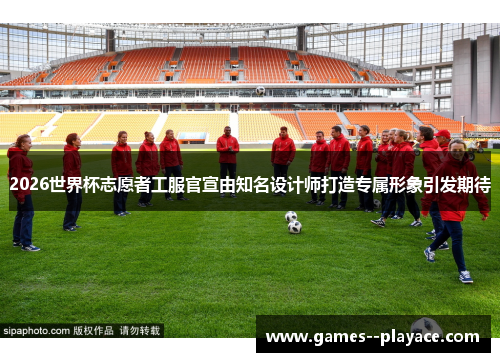 2026世界杯志愿者工服官宣由知名设计师打造专属形象引发期待